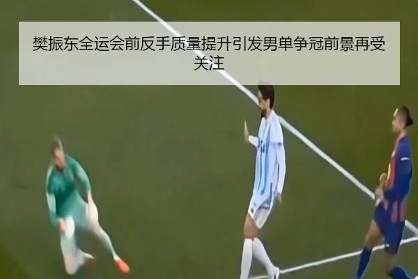 樊振东全运会前反手质量提升引发男单争冠前景再受关注